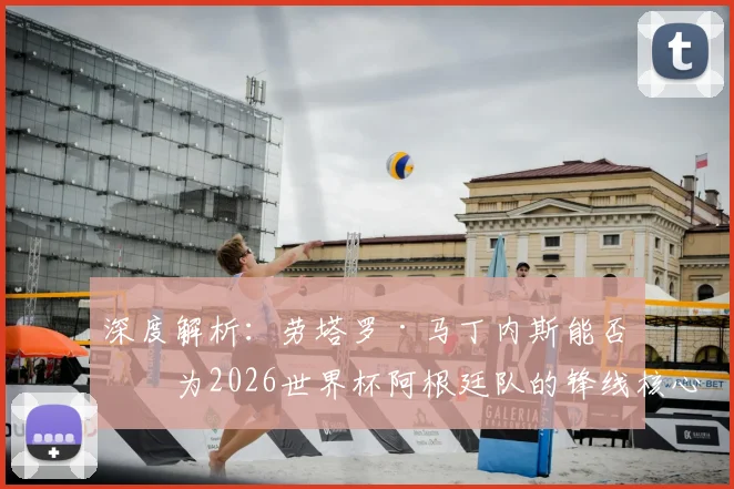 深度解析：劳塔罗·马丁内斯能否成为2026世界杯阿根廷队的锋线核心？技术特点与未来展望