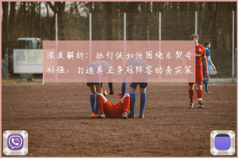 深度解析：独行侠如何围绕东契奇补强，打造真正争冠阵容的务实策略