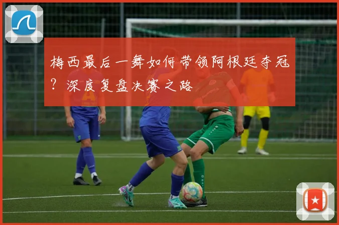 梅西最后一舞如何带领阿根廷夺冠?深度复盘决赛之路