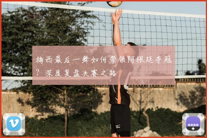 梅西最后一舞如何带领阿根廷夺冠？深度复盘决赛之路