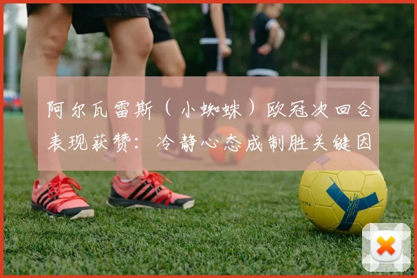 阿尔瓦雷斯（小蜘蛛）欧冠次回合表现获赞：冷静心态成制胜关键因素分析