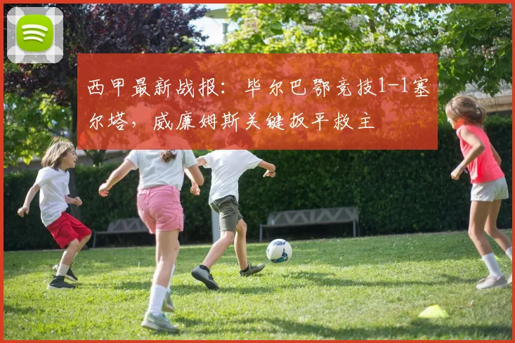 西甲最新战报：毕尔巴鄂竞技1-1塞尔塔，威廉姆斯关键扳平救主