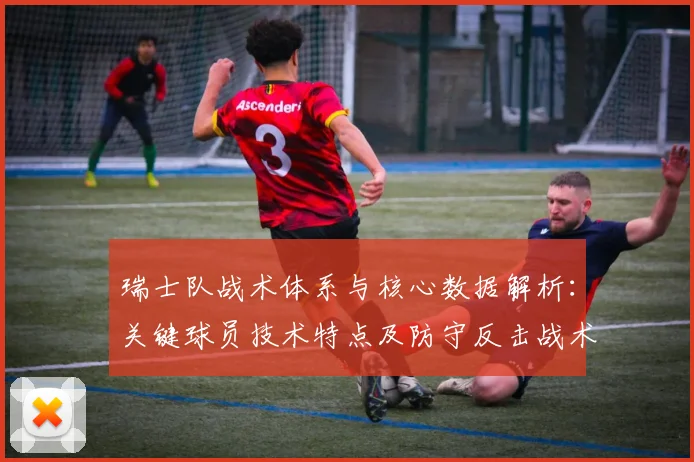瑞士队战术体系与核心数据解析：关键球员技术特点及防守反击战术揭秘